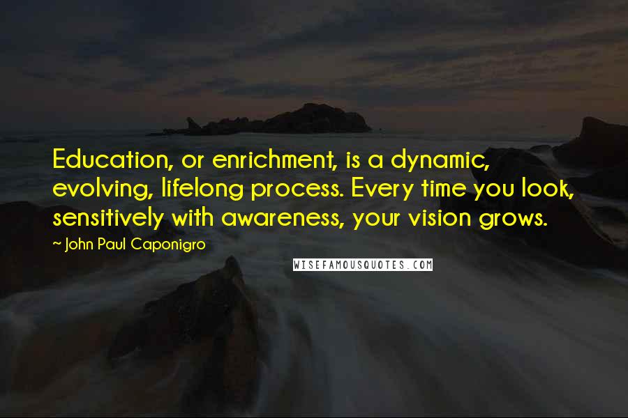 John Paul Caponigro Quotes: Education, or enrichment, is a dynamic, evolving, lifelong process. Every time you look, sensitively with awareness, your vision grows.