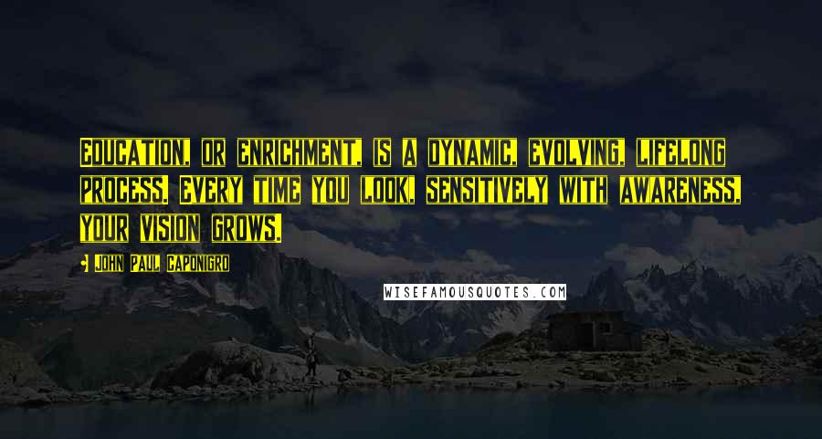 John Paul Caponigro Quotes: Education, or enrichment, is a dynamic, evolving, lifelong process. Every time you look, sensitively with awareness, your vision grows.