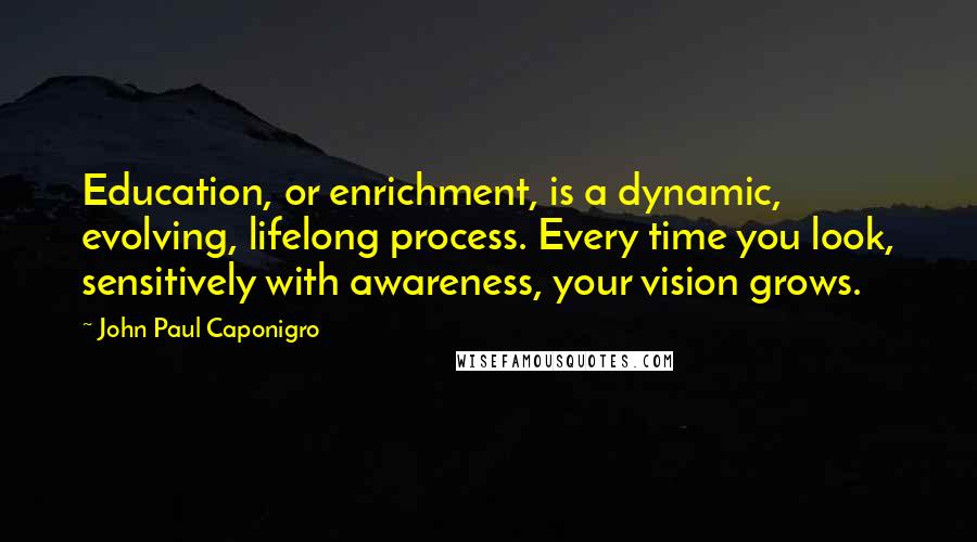 John Paul Caponigro Quotes: Education, or enrichment, is a dynamic, evolving, lifelong process. Every time you look, sensitively with awareness, your vision grows.