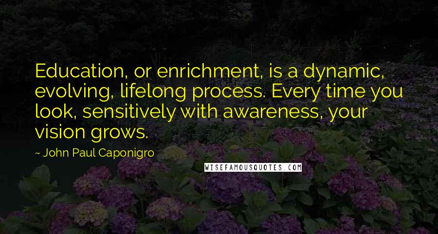 John Paul Caponigro Quotes: Education, or enrichment, is a dynamic, evolving, lifelong process. Every time you look, sensitively with awareness, your vision grows.