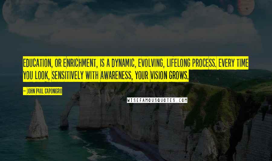 John Paul Caponigro Quotes: Education, or enrichment, is a dynamic, evolving, lifelong process. Every time you look, sensitively with awareness, your vision grows.