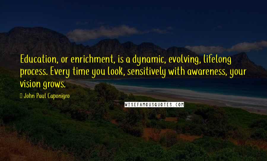 John Paul Caponigro Quotes: Education, or enrichment, is a dynamic, evolving, lifelong process. Every time you look, sensitively with awareness, your vision grows.