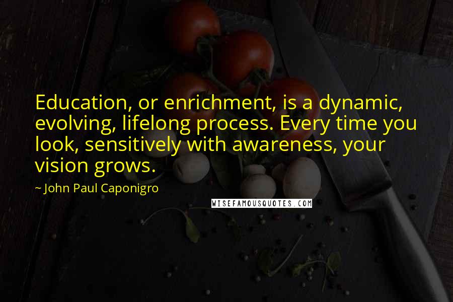 John Paul Caponigro Quotes: Education, or enrichment, is a dynamic, evolving, lifelong process. Every time you look, sensitively with awareness, your vision grows.