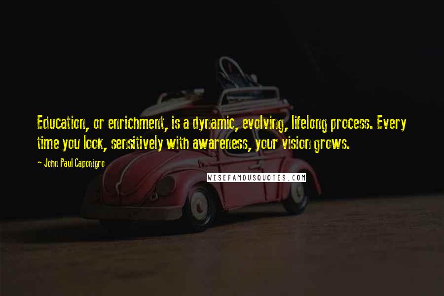 John Paul Caponigro Quotes: Education, or enrichment, is a dynamic, evolving, lifelong process. Every time you look, sensitively with awareness, your vision grows.