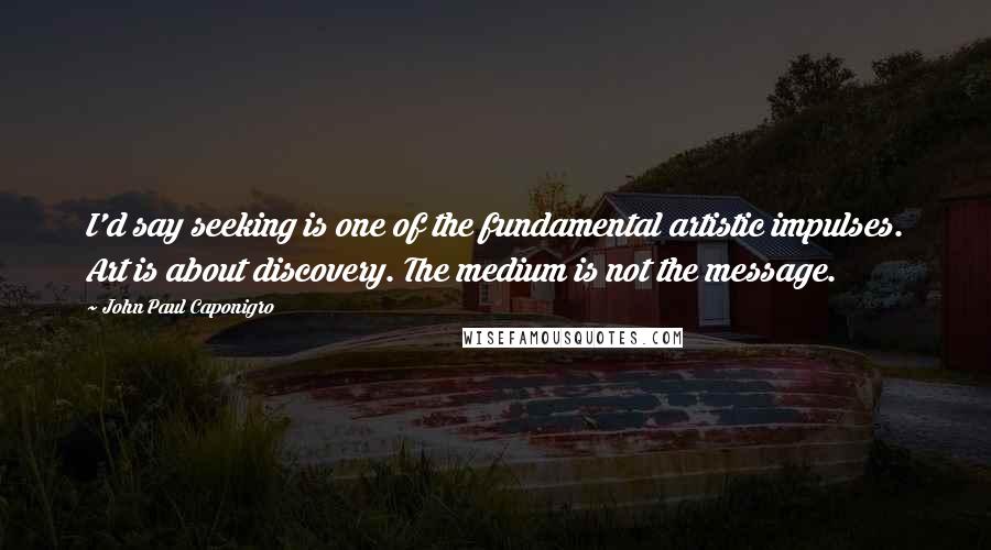John Paul Caponigro Quotes: I'd say seeking is one of the fundamental artistic impulses. Art is about discovery. The medium is not the message.