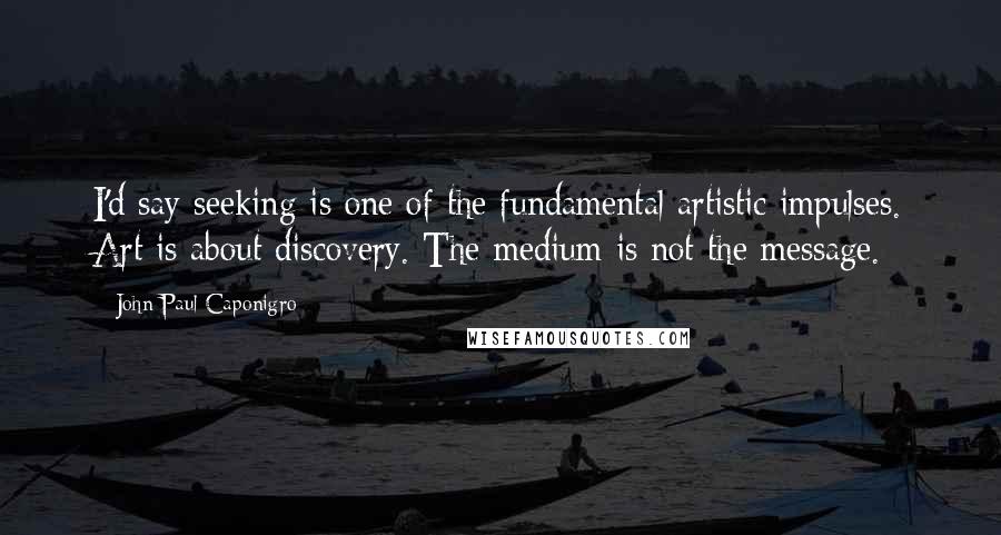 John Paul Caponigro Quotes: I'd say seeking is one of the fundamental artistic impulses. Art is about discovery. The medium is not the message.