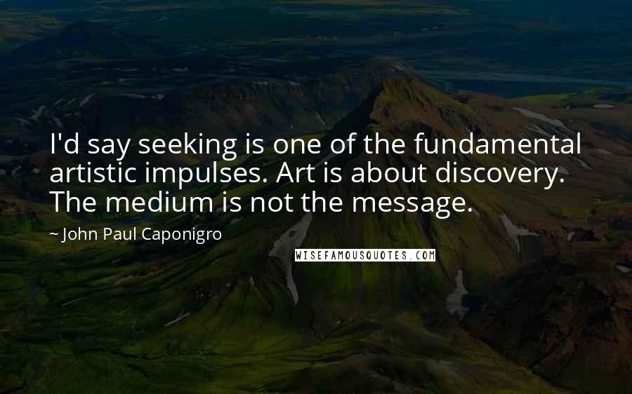 John Paul Caponigro Quotes: I'd say seeking is one of the fundamental artistic impulses. Art is about discovery. The medium is not the message.
