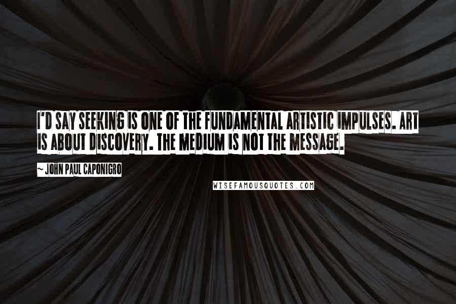 John Paul Caponigro Quotes: I'd say seeking is one of the fundamental artistic impulses. Art is about discovery. The medium is not the message.
