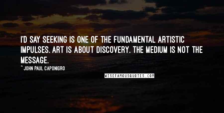 John Paul Caponigro Quotes: I'd say seeking is one of the fundamental artistic impulses. Art is about discovery. The medium is not the message.