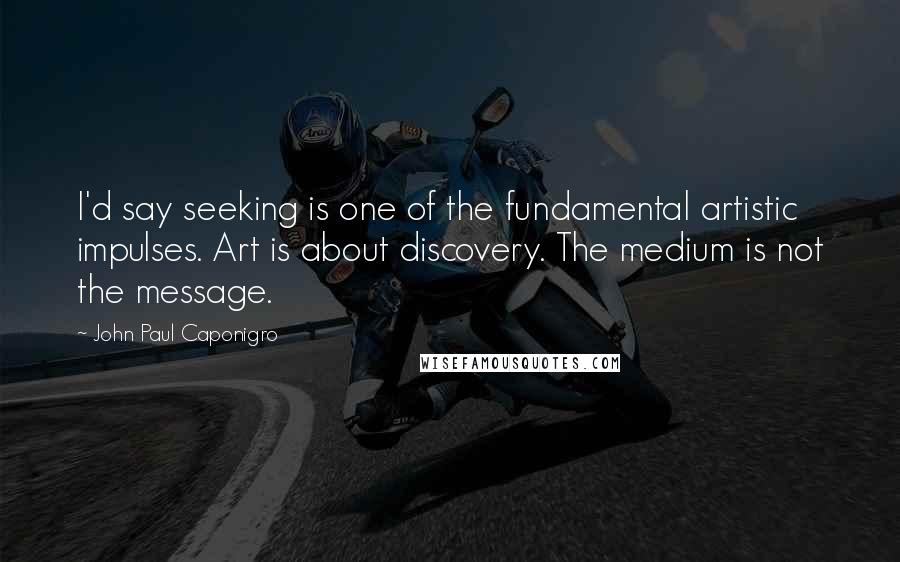 John Paul Caponigro Quotes: I'd say seeking is one of the fundamental artistic impulses. Art is about discovery. The medium is not the message.