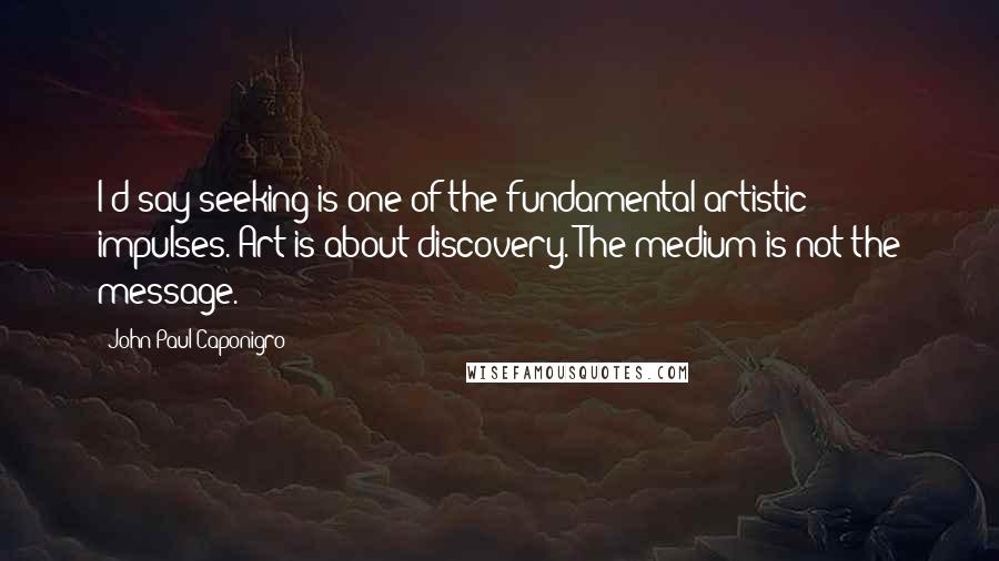 John Paul Caponigro Quotes: I'd say seeking is one of the fundamental artistic impulses. Art is about discovery. The medium is not the message.