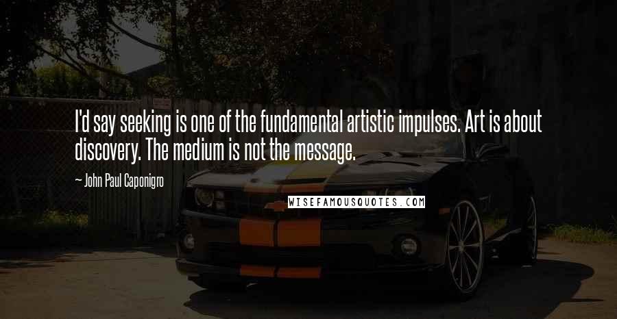John Paul Caponigro Quotes: I'd say seeking is one of the fundamental artistic impulses. Art is about discovery. The medium is not the message.
