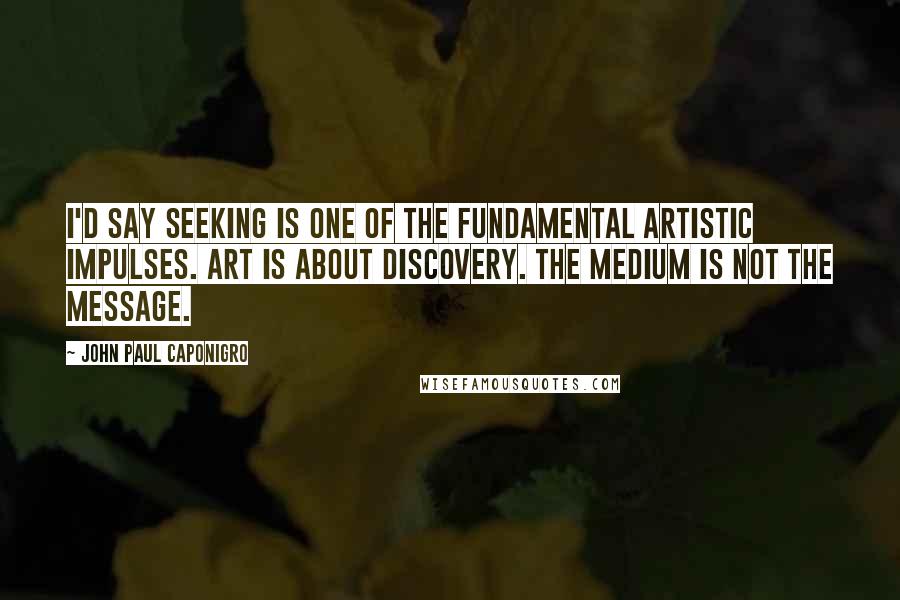 John Paul Caponigro Quotes: I'd say seeking is one of the fundamental artistic impulses. Art is about discovery. The medium is not the message.