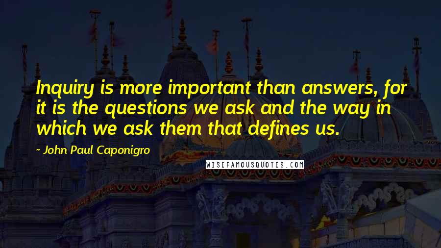 John Paul Caponigro Quotes: Inquiry is more important than answers, for it is the questions we ask and the way in which we ask them that defines us.