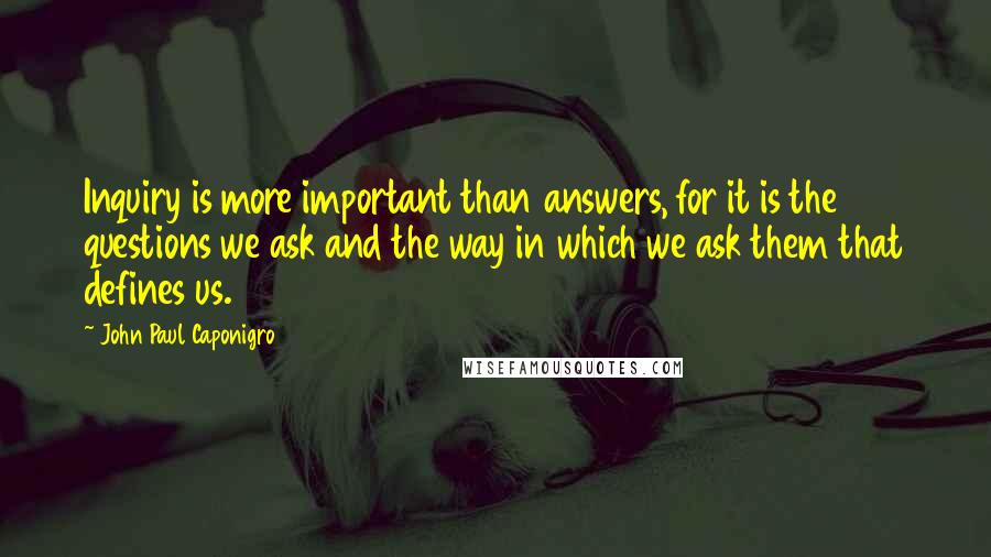 John Paul Caponigro Quotes: Inquiry is more important than answers, for it is the questions we ask and the way in which we ask them that defines us.