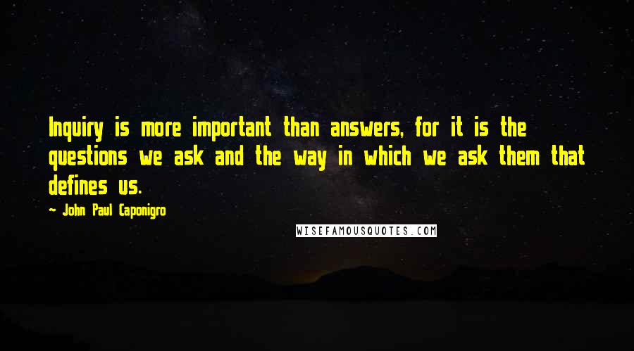 John Paul Caponigro Quotes: Inquiry is more important than answers, for it is the questions we ask and the way in which we ask them that defines us.