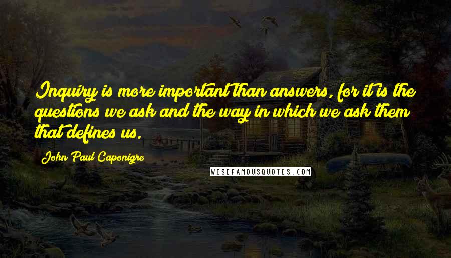 John Paul Caponigro Quotes: Inquiry is more important than answers, for it is the questions we ask and the way in which we ask them that defines us.