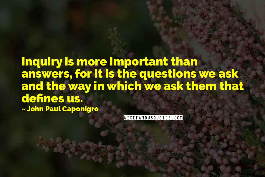 John Paul Caponigro Quotes: Inquiry is more important than answers, for it is the questions we ask and the way in which we ask them that defines us.