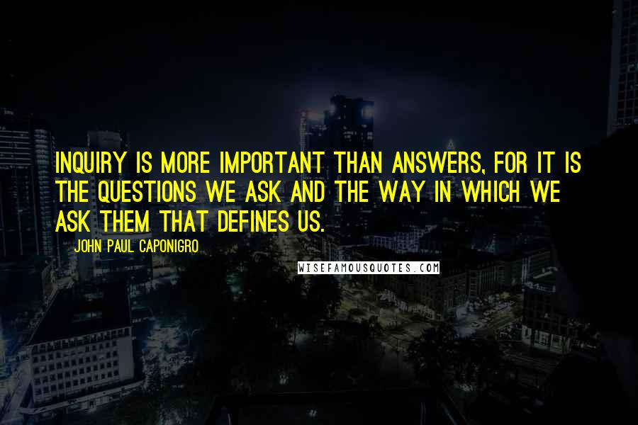 John Paul Caponigro Quotes: Inquiry is more important than answers, for it is the questions we ask and the way in which we ask them that defines us.