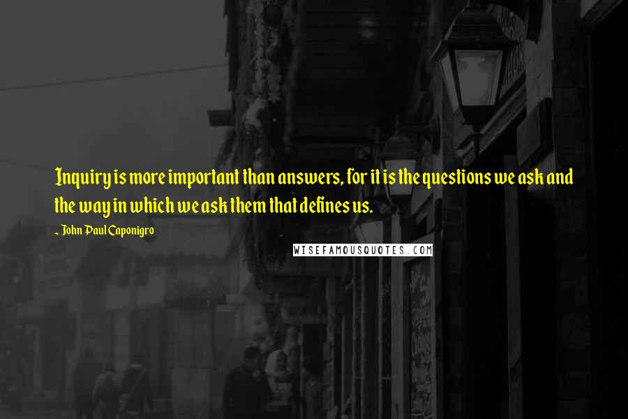 John Paul Caponigro Quotes: Inquiry is more important than answers, for it is the questions we ask and the way in which we ask them that defines us.