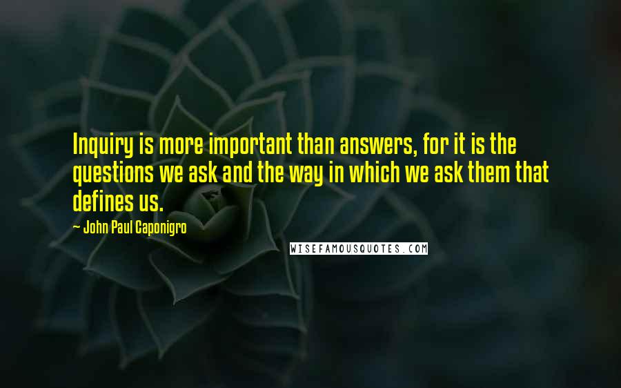 John Paul Caponigro Quotes: Inquiry is more important than answers, for it is the questions we ask and the way in which we ask them that defines us.