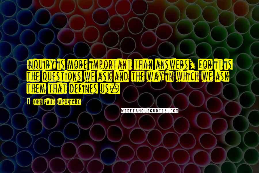 John Paul Caponigro Quotes: Inquiry is more important than answers, for it is the questions we ask and the way in which we ask them that defines us.