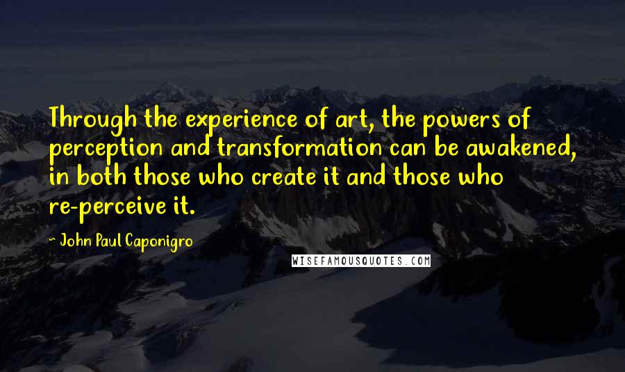 John Paul Caponigro Quotes: Through the experience of art, the powers of perception and transformation can be awakened, in both those who create it and those who re-perceive it.