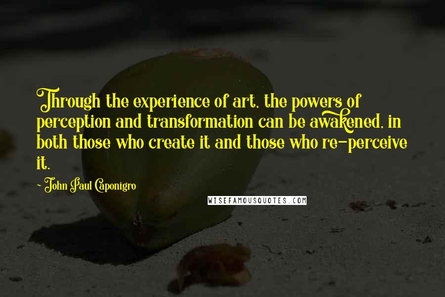 John Paul Caponigro Quotes: Through the experience of art, the powers of perception and transformation can be awakened, in both those who create it and those who re-perceive it.