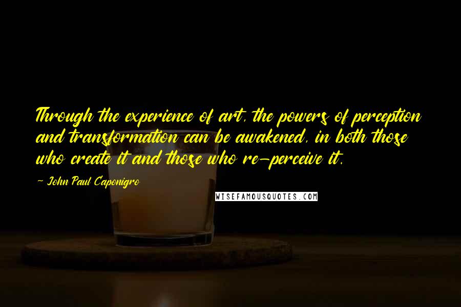 John Paul Caponigro Quotes: Through the experience of art, the powers of perception and transformation can be awakened, in both those who create it and those who re-perceive it.