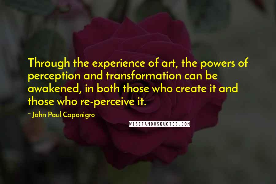 John Paul Caponigro Quotes: Through the experience of art, the powers of perception and transformation can be awakened, in both those who create it and those who re-perceive it.