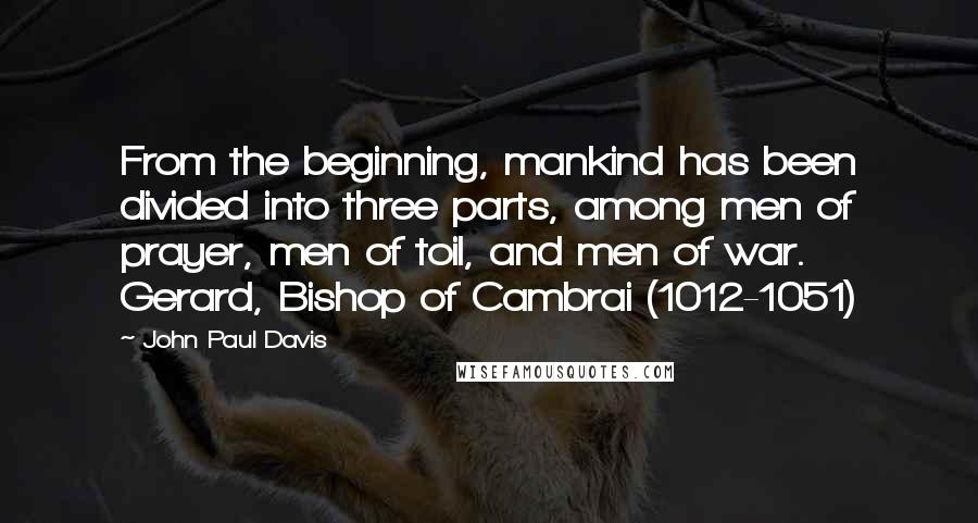 John Paul Davis Quotes: From the beginning, mankind has been divided into three parts, among men of prayer, men of toil, and men of war. Gerard, Bishop of Cambrai (1012-1051)