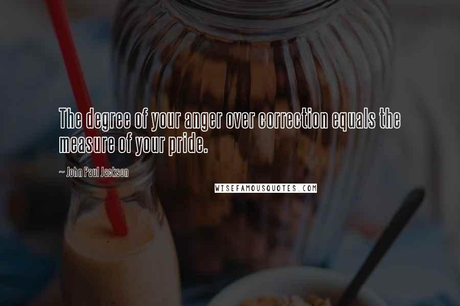 John Paul Jackson Quotes: The degree of your anger over correction equals the measure of your pride.