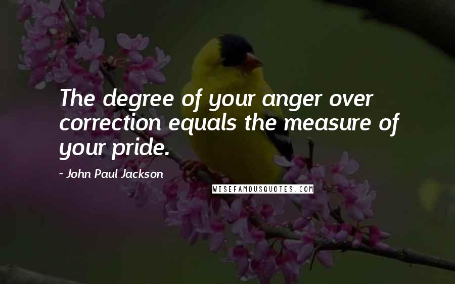 John Paul Jackson Quotes: The degree of your anger over correction equals the measure of your pride.