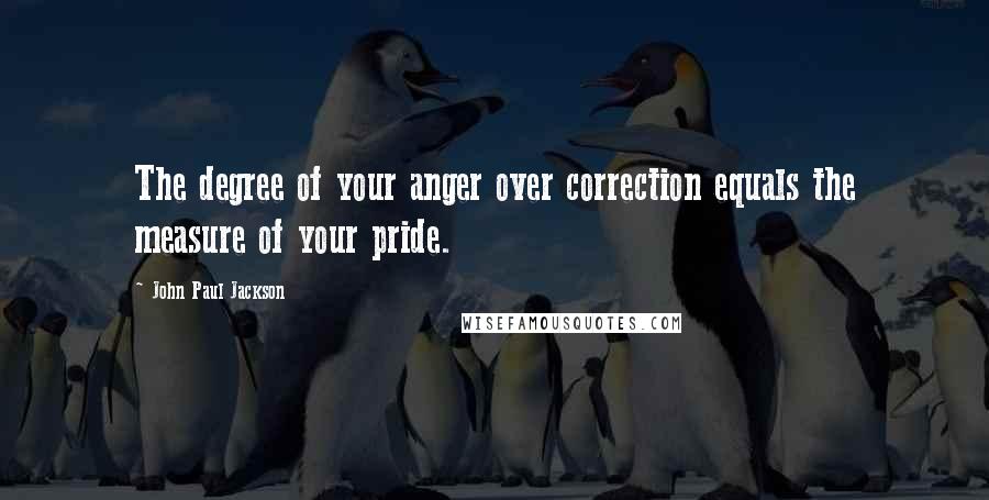 John Paul Jackson Quotes: The degree of your anger over correction equals the measure of your pride.