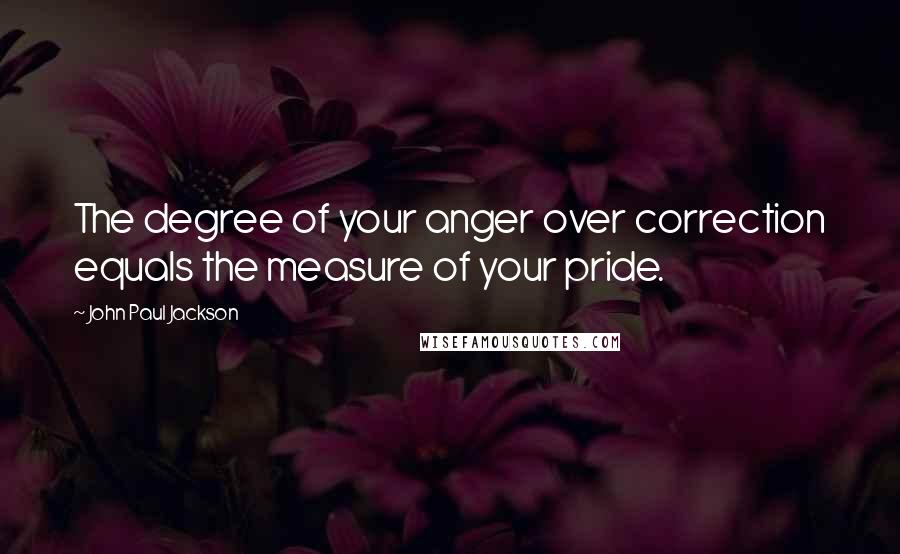 John Paul Jackson Quotes: The degree of your anger over correction equals the measure of your pride.