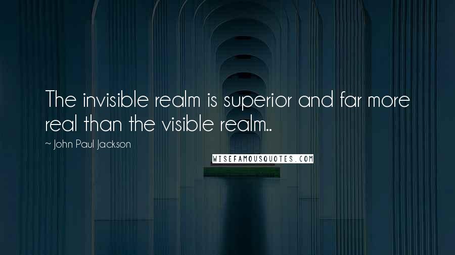 John Paul Jackson Quotes: The invisible realm is superior and far more real than the visible realm..