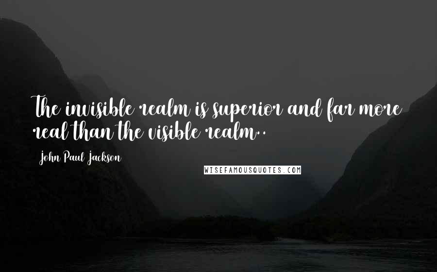 John Paul Jackson Quotes: The invisible realm is superior and far more real than the visible realm..