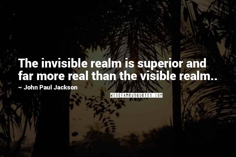 John Paul Jackson Quotes: The invisible realm is superior and far more real than the visible realm..