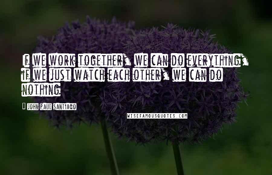 John Paul Santiago Quotes: If we work together, we can do everything, if we just watch each other, we can do nothing