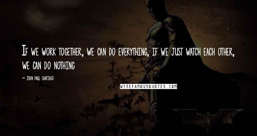 John Paul Santiago Quotes: If we work together, we can do everything, if we just watch each other, we can do nothing