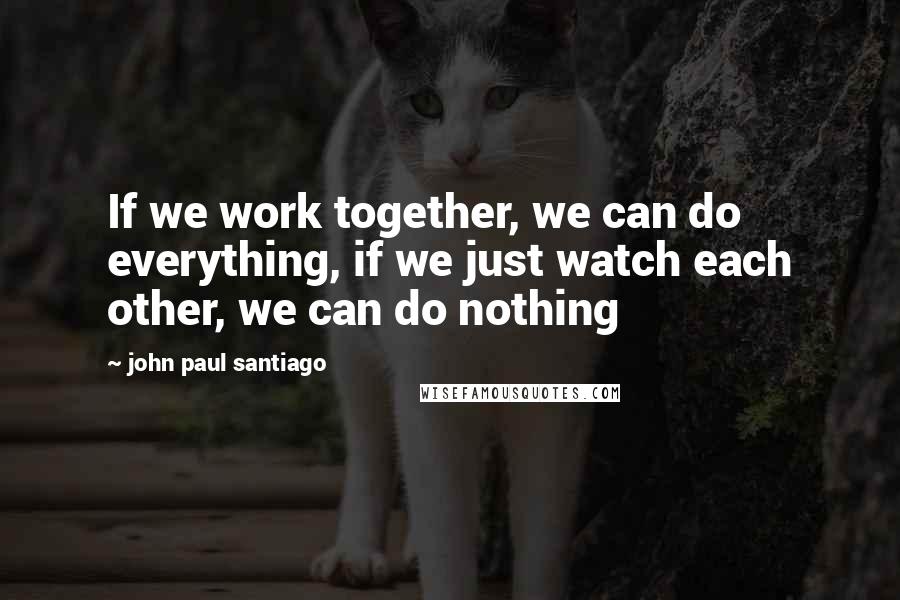 John Paul Santiago Quotes: If we work together, we can do everything, if we just watch each other, we can do nothing