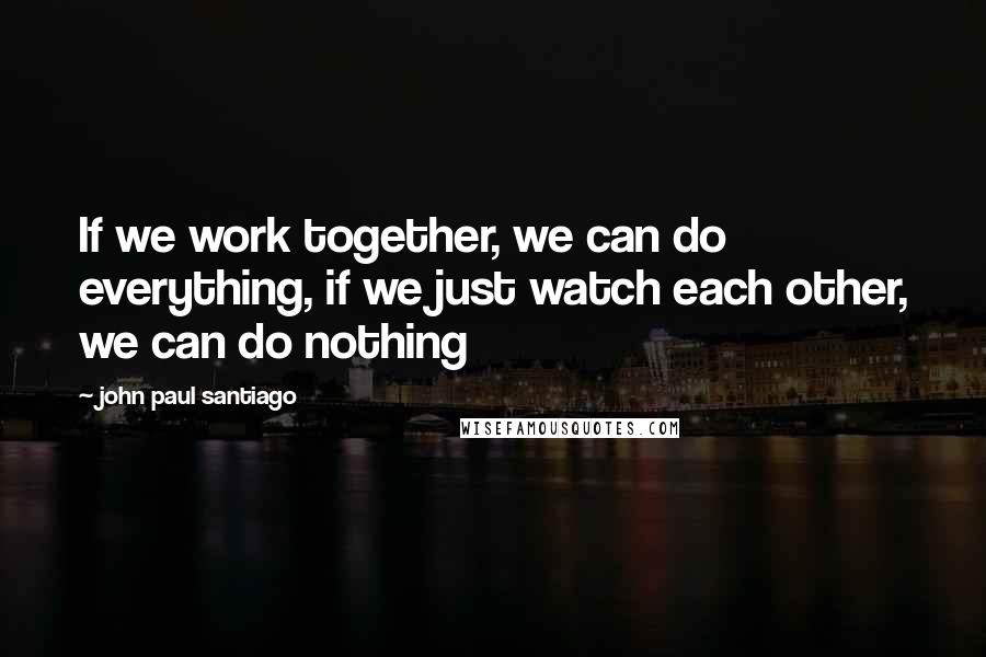 John Paul Santiago Quotes: If we work together, we can do everything, if we just watch each other, we can do nothing