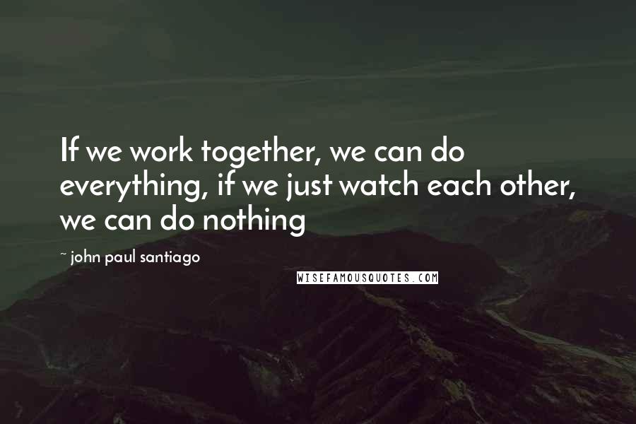 John Paul Santiago Quotes: If we work together, we can do everything, if we just watch each other, we can do nothing