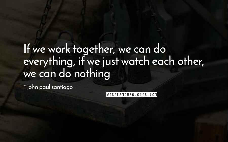 John Paul Santiago Quotes: If we work together, we can do everything, if we just watch each other, we can do nothing