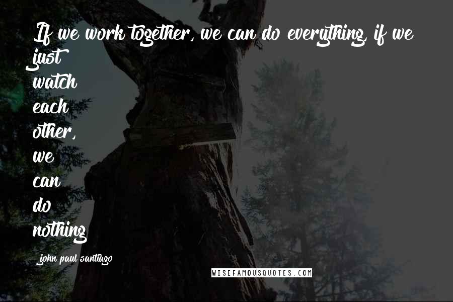 John Paul Santiago Quotes: If we work together, we can do everything, if we just watch each other, we can do nothing