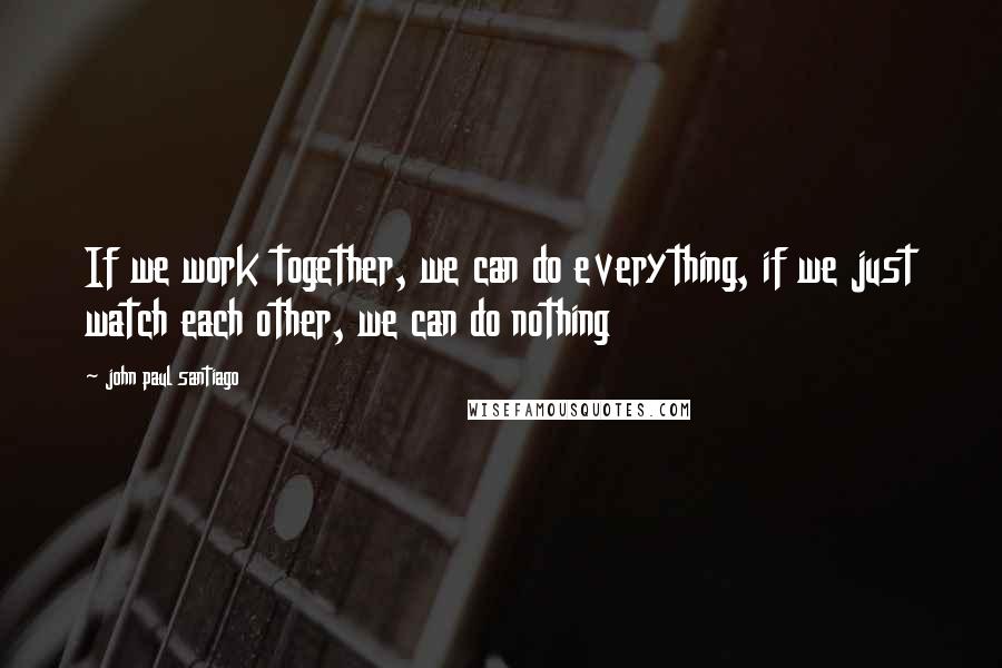John Paul Santiago Quotes: If we work together, we can do everything, if we just watch each other, we can do nothing