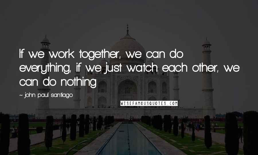 John Paul Santiago Quotes: If we work together, we can do everything, if we just watch each other, we can do nothing