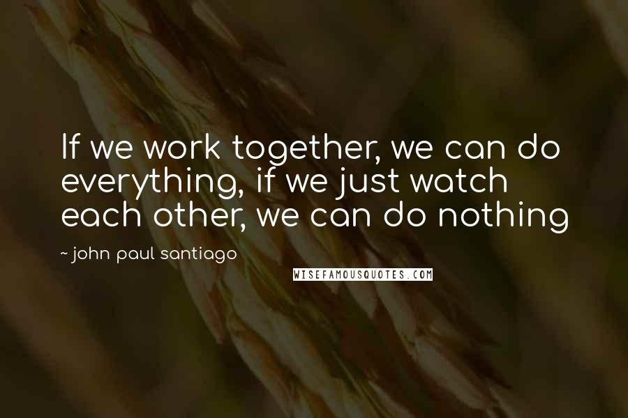 John Paul Santiago Quotes: If we work together, we can do everything, if we just watch each other, we can do nothing