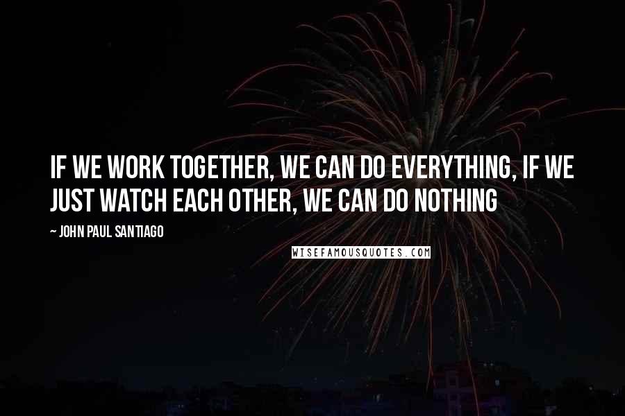 John Paul Santiago Quotes: If we work together, we can do everything, if we just watch each other, we can do nothing