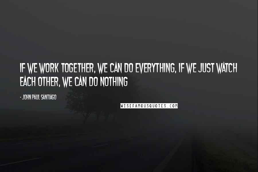 John Paul Santiago Quotes: If we work together, we can do everything, if we just watch each other, we can do nothing